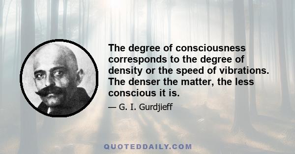 The degree of consciousness corresponds to the degree of density or the speed of vibrations. The denser the matter, the less conscious it is.