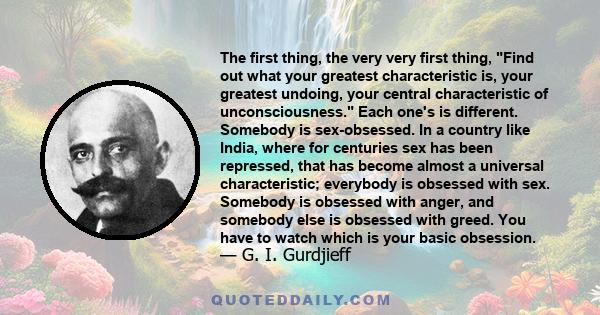 The first thing, the very very first thing, Find out what your greatest characteristic is, your greatest undoing, your central characteristic of unconsciousness. Each one's is different. Somebody is sex-obsessed. In a