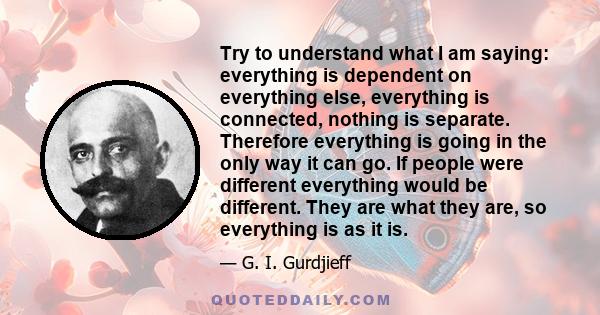 Try to understand what I am saying: everything is dependent on everything else, everything is connected, nothing is separate. Therefore everything is going in the only way it can go. If people were different everything