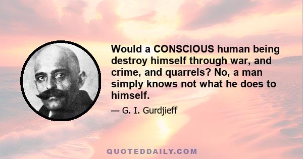 Would a CONSCIOUS human being destroy himself through war, and crime, and quarrels? No, a man simply knows not what he does to himself.