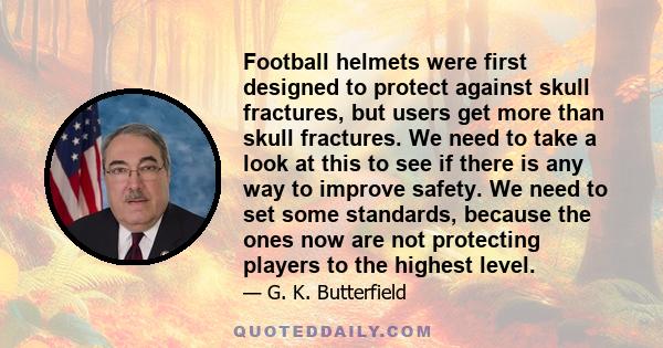 Football helmets were first designed to protect against skull fractures, but users get more than skull fractures. We need to take a look at this to see if there is any way to improve safety. We need to set some