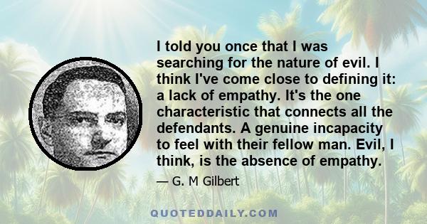 I told you once that I was searching for the nature of evil. I think I've come close to defining it: a lack of empathy. It's the one characteristic that connects all the defendants. A genuine incapacity to feel with