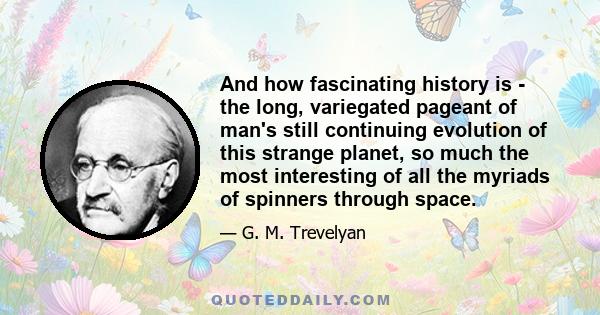 And how fascinating history is - the long, variegated pageant of man's still continuing evolution of this strange planet, so much the most interesting of all the myriads of spinners through space.