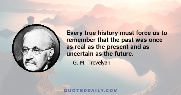 Every true history must force us to remember that the past was once as real as the present and as uncertain as the future.