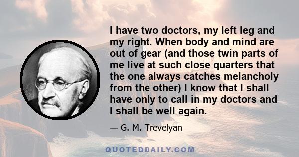 I have two doctors, my left leg and my right. When body and mind are out of gear (and those twin parts of me live at such close quarters that the one always catches melancholy from the other) I know that I shall have