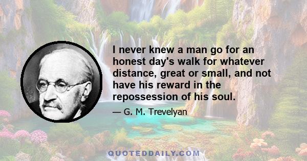 I never knew a man go for an honest day's walk for whatever distance, great or small, and not have his reward in the repossession of his soul.