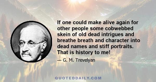 If one could make alive again for other people some cobwebbed skein of old dead intrigues and breathe breath and character into dead names and stiff portraits. That is history to me!