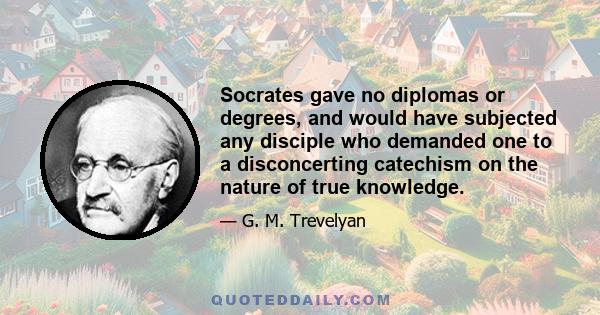 Socrates gave no diplomas or degrees, and would have subjected any disciple who demanded one to a disconcerting catechism on the nature of true knowledge.