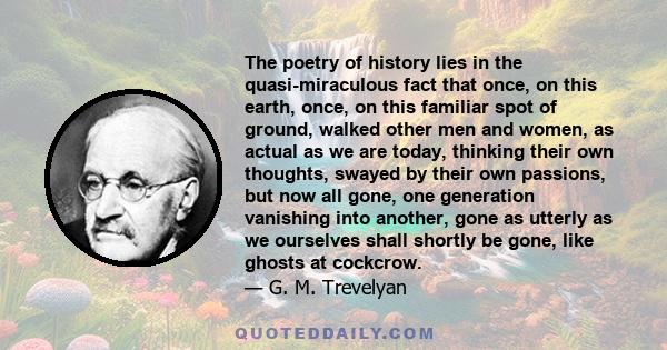 The poetry of history lies in the quasi-miraculous fact that once, on this earth, once, on this familiar spot of ground, walked other men and women, as actual as we are today, thinking their own thoughts, swayed by