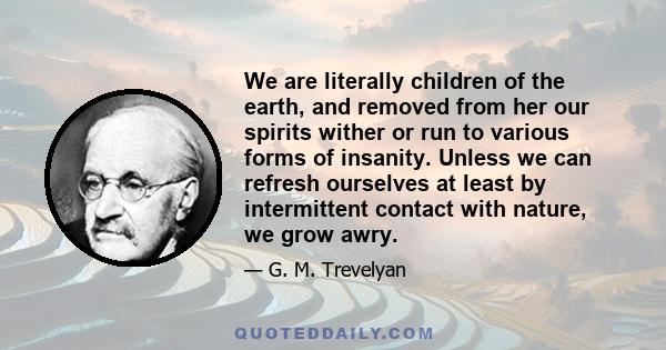 We are literally children of the earth, and removed from her our spirits wither or run to various forms of insanity. Unless we can refresh ourselves at least by intermittent contact with nature, we grow awry.