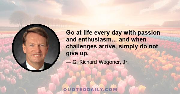 Go at life every day with passion and enthusiasm... and when challenges arrive, simply do not give up.