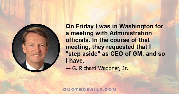 On Friday I was in Washington for a meeting with Administration officials. In the course of that meeting, they requested that I step aside as CEO of GM, and so I have.