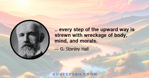 .. every step of the upward way is strewn with wreckage of body, mind, and morals.