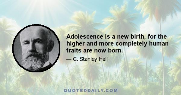 Adolescence is a new birth, for the higher and more completely human traits are now born.