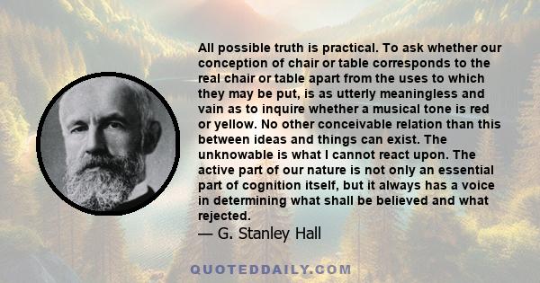 All possible truth is practical. To ask whether our conception of chair or table corresponds to the real chair or table apart from the uses to which they may be put, is as utterly meaningless and vain as to inquire