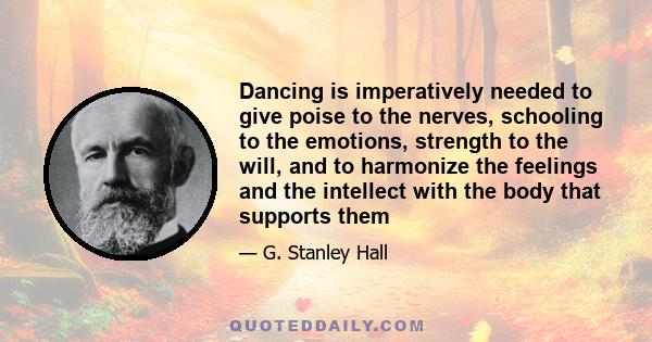 Dancing is imperatively needed to give poise to the nerves, schooling to the emotions, strength to the will, and to harmonize the feelings and the intellect with the body that supports them