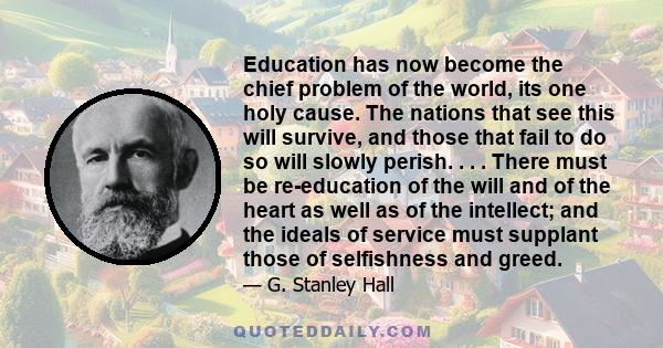 Education has now become the chief problem of the world, its one holy cause. The nations that see this will survive, and those that fail to do so will slowly perish. . . . There must be re-education of the will and of