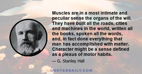 Muscles are in a most intimate and peculiar sense the organs of the will. They have built all the roads, cities and machines in the world, written all the books, spoken all the words, and, in fact done everything that