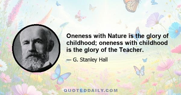 Oneness with Nature is the glory of childhood; oneness with childhood is the glory of the Teacher.