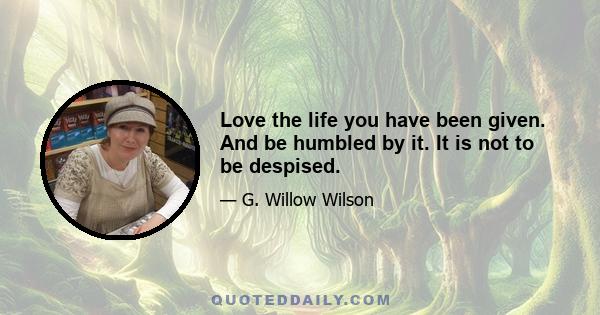 Love the life you have been given. And be humbled by it. It is not to be despised.