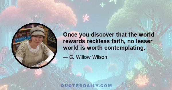 Once you discover that the world rewards reckless faith, no lesser world is worth contemplating.