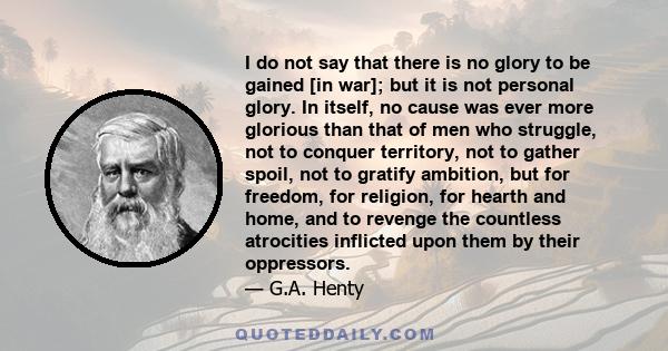 I do not say that there is no glory to be gained [in war]; but it is not personal glory. In itself, no cause was ever more glorious than that of men who struggle, not to conquer territory, not to gather spoil, not to