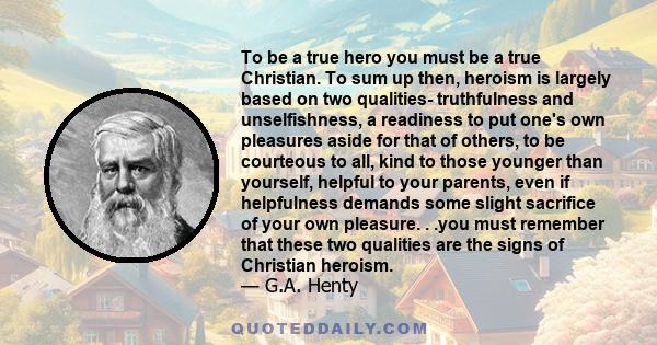 To be a true hero you must be a true Christian. To sum up then, heroism is largely based on two qualities- truthfulness and unselfishness, a readiness to put one's own pleasures aside for that of others, to be courteous 