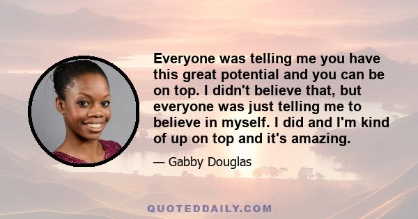 Everyone was telling me you have this great potential and you can be on top. I didn't believe that, but everyone was just telling me to believe in myself. I did and I'm kind of up on top and it's amazing.