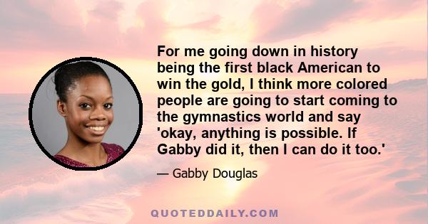 For me going down in history being the first black American to win the gold, I think more colored people are going to start coming to the gymnastics world and say 'okay, anything is possible. If Gabby did it, then I can 