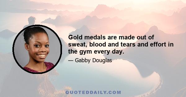 Gold medals are made out of sweat, blood and tears and effort in the gym every day.