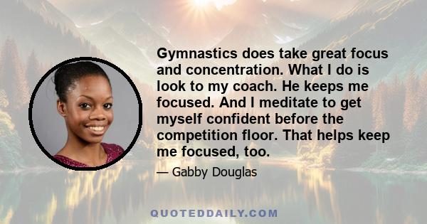 Gymnastics does take great focus and concentration. What I do is look to my coach. He keeps me focused. And I meditate to get myself confident before the competition floor. That helps keep me focused, too.