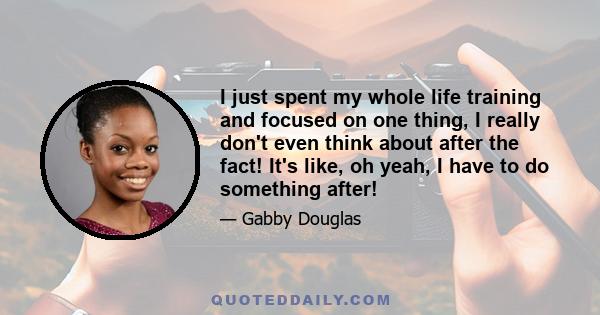 I just spent my whole life training and focused on one thing, I really don't even think about after the fact! It's like, oh yeah, I have to do something after!