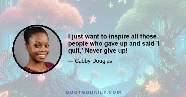 I just want to inspire all those people who gave up and said 'I quit,' Never give up!