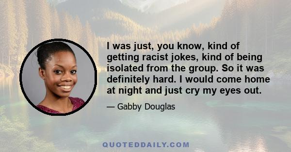 I was just, you know, kind of getting racist jokes, kind of being isolated from the group. So it was definitely hard. I would come home at night and just cry my eyes out.