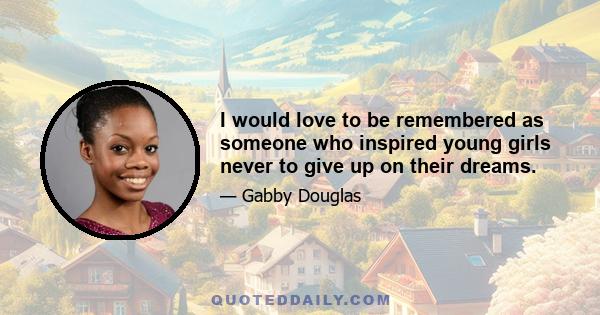 I would love to be remembered as someone who inspired young girls never to give up on their dreams.