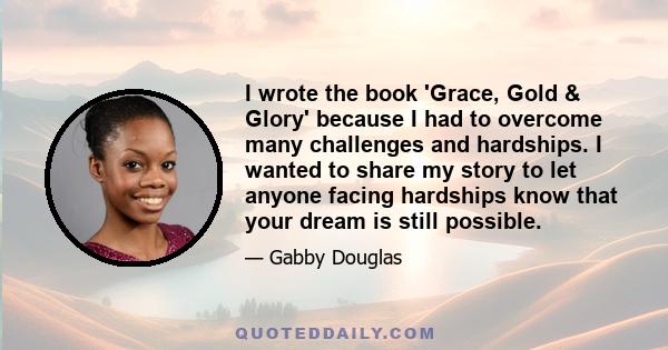 I wrote the book 'Grace, Gold & Glory' because I had to overcome many challenges and hardships. I wanted to share my story to let anyone facing hardships know that your dream is still possible.