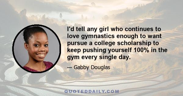 I'd tell any girl who continues to love gymnastics enough to want pursue a college scholarship to keep pushing yourself 100% in the gym every single day.