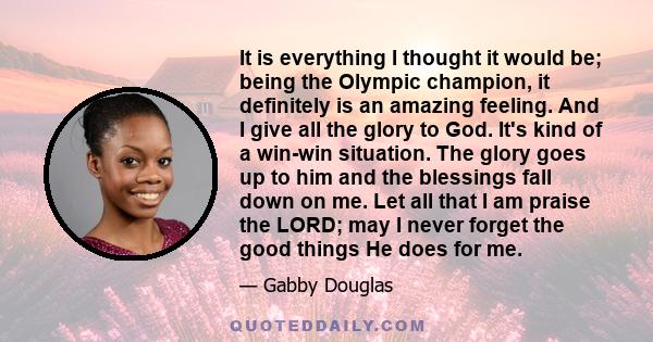 It is everything I thought it would be; being the Olympic champion, it definitely is an amazing feeling. And I give all the glory to God. It's kind of a win-win situation. The glory goes up to him and the blessings fall 