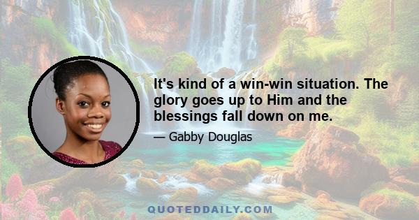 It's kind of a win-win situation. The glory goes up to Him and the blessings fall down on me.