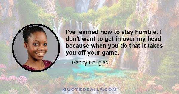 I've learned how to stay humble. I don't want to get in over my head because when you do that it takes you off your game.