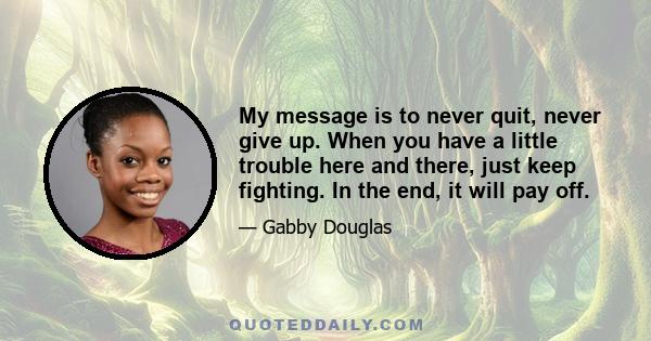 My message is to never quit, never give up. When you have a little trouble here and there, just keep fighting. In the end, it will pay off.