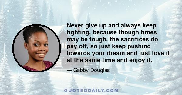 Never give up and always keep fighting, because though times may be tough, the sacrifices do pay off, so just keep pushing towards your dream and just love it at the same time and enjoy it.