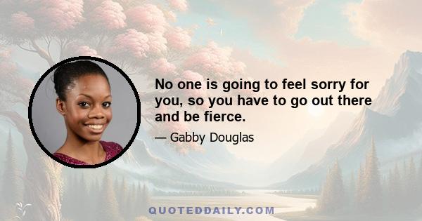 No one is going to feel sorry for you, so you have to go out there and be fierce.