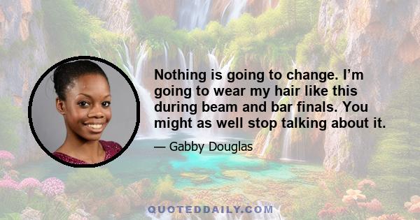 Nothing is going to change. I’m going to wear my hair like this during beam and bar finals. You might as well stop talking about it.