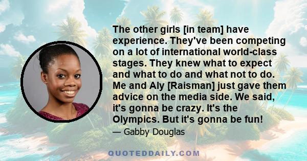 The other girls [in team] have experience. They've been competing on a lot of international world-class stages. They knew what to expect and what to do and what not to do. Me and Aly [Raisman] just gave them advice on