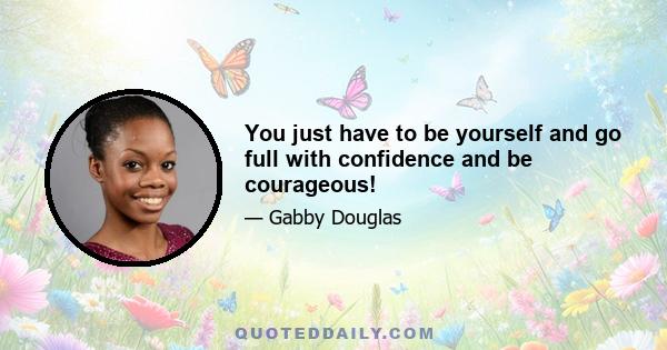 You just have to be yourself and go full with confidence and be courageous!