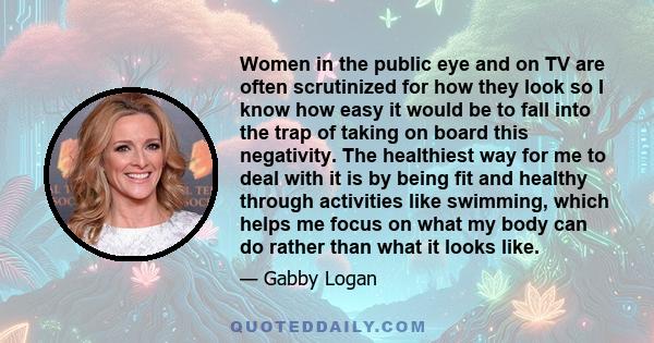 Women in the public eye and on TV are often scrutinized for how they look so I know how easy it would be to fall into the trap of taking on board this negativity. The healthiest way for me to deal with it is by being