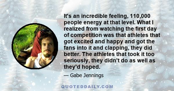 It's an incredible feeling, 110,000 people energy at that level. What I realized from watching the first day of competition was that athletes that got excited and happy and got the fans into it and clapping, they did