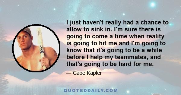 I just haven't really had a chance to allow to sink in. I'm sure there is going to come a time when reality is going to hit me and I'm going to know that it's going to be a while before I help my teammates, and that's