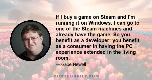 If I buy a game on Steam and I'm running it on Windows, I can go to one of the Steam machines and already have the game. So you benefit as a developer; you benefit as a consumer in having the PC experience extended in